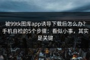 被99tk图库app诱导下载后怎么办？手机自检的5个步骤：看似小事，其实是关键