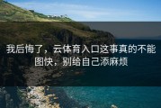 我后悔了，云体育入口这事真的不能图快，别给自己添麻烦
