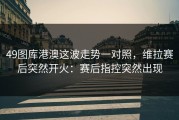 49图库港澳这波走势一对照，维拉赛后突然开火：赛后指控突然出现