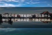 99图库所谓“精准资料”到底靠什么赚钱？用逻辑讲清楚：不确定就别点