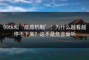 99tk和‘成瘾机制’：为什么越看越停不下来？这不是危言耸听