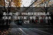 真心劝一句：99tk相关链接别乱点，尤其是‘立即下载’按钮：这三点先记住