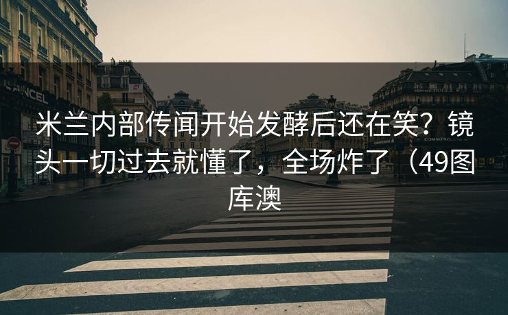 米兰内部传闻开始发酵后还在笑?镜头一切过去就懂了,全场炸了(49图库澳 米兰内部传闻开始发酵后还在笑?镜头一切过去就懂了,全场炸了(49图库澳