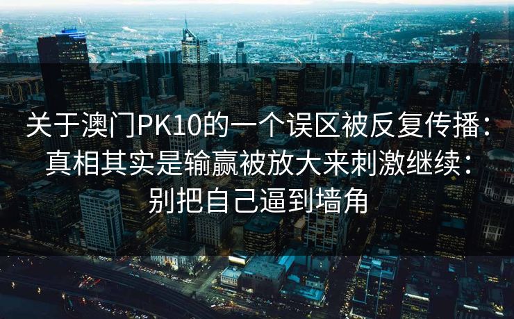 关于澳门PK10的一个误区被反复传播:真相其实是输赢被放大来刺激继续:别把自己逼到墙角 关于澳门PK10的一个误区被反复传播:真相其实是输赢被放大来刺激继续:别把自己逼到墙角