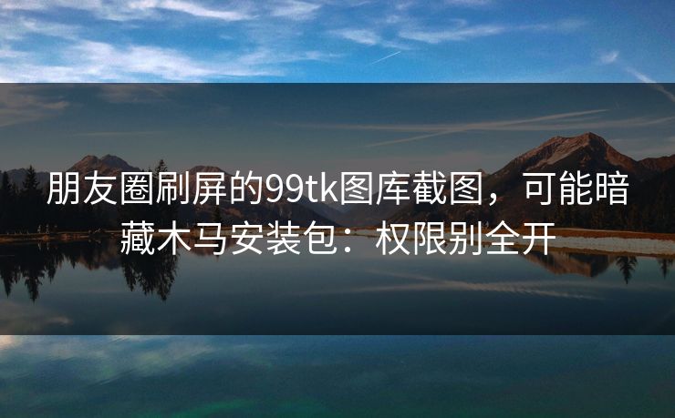 朋友圈刷屏的99tk图库截图，可能暗藏木马安装包：权限别全开