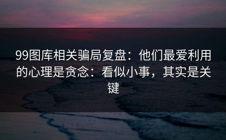 99图库相关骗局复盘：他们最爱利用的心理是贪念：看似小事，其实是关键