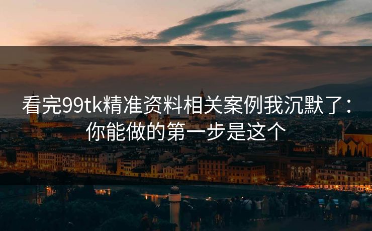 看完99tk精准资料相关案例我沉默了：你能做的第一步是这个