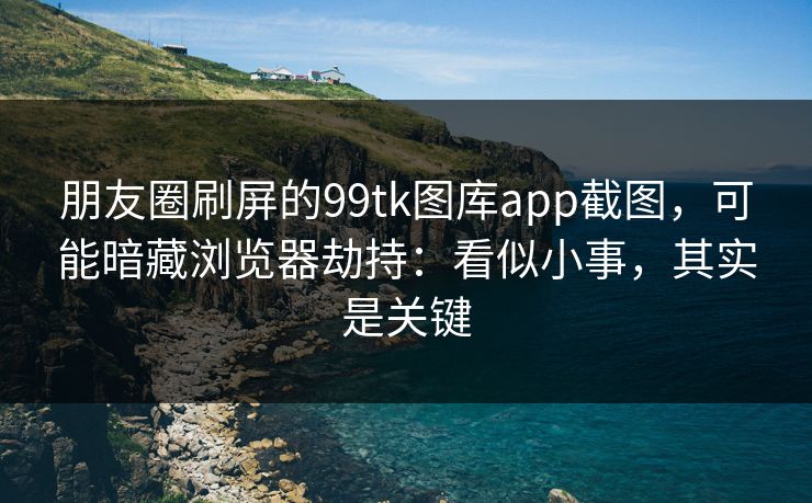 朋友圈刷屏的99tk图库app截图，可能暗藏浏览器劫持：看似小事，其实是关键