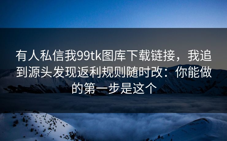 有人私信我99tk图库下载链接，我追到源头发现返利规则随时改：你能做的第一步是这个