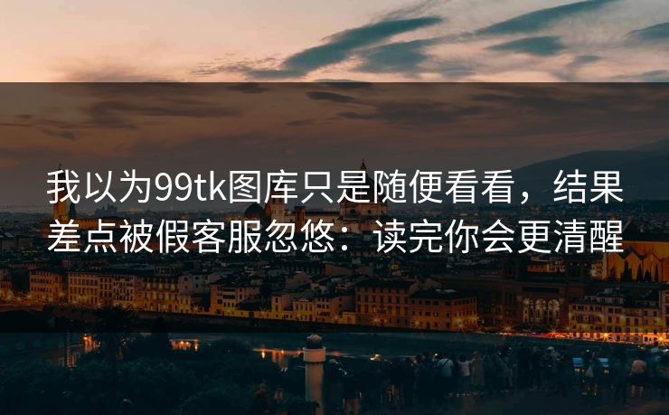 我以为99tk图库只是随便看看，结果差点被假客服忽悠：读完你会更清醒