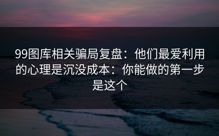 99图库相关骗局复盘：他们最爱利用的心理是沉没成本：你能做的第一步是这个