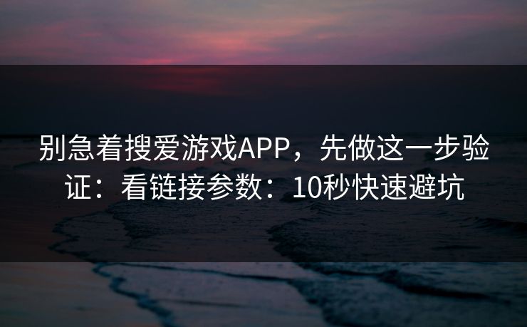 别急着搜爱游戏APP，先做这一步验证：看链接参数：10秒快速避坑