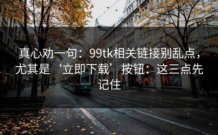 真心劝一句：99tk相关链接别乱点，尤其是‘立即下载’按钮：这三点先记住