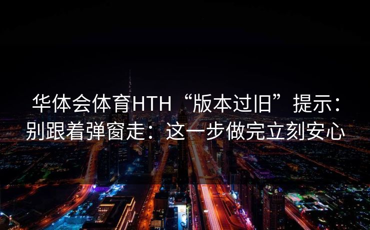 华体会体育HTH“版本过旧”提示：别跟着弹窗走：这一步做完立刻安心