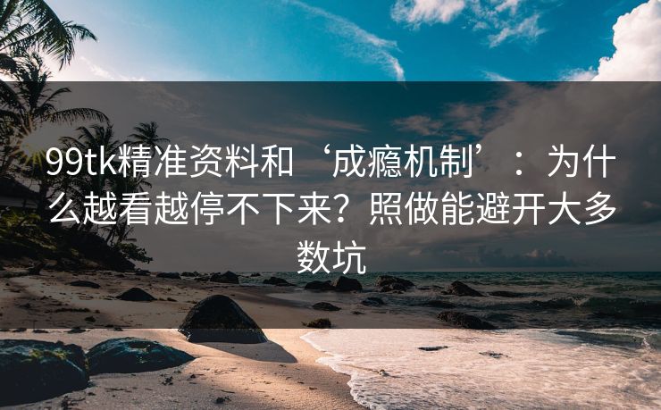 99tk精准资料和‘成瘾机制’：为什么越看越停不下来？照做能避开大多数坑