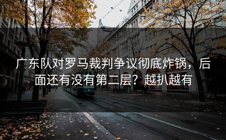 广东队对罗马裁判争议彻底炸锅，后面还有没有第二层？越扒越有